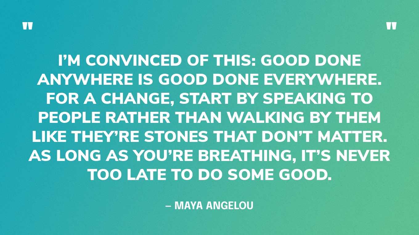 “I’m convinced of this: Good done anywhere is good done everywhere. For a change, start by speaking to people rather than walking by them like they’re stones that don’t matter. As long as you’re breathing, it’s never too late to do some good.” — Maya Angelou