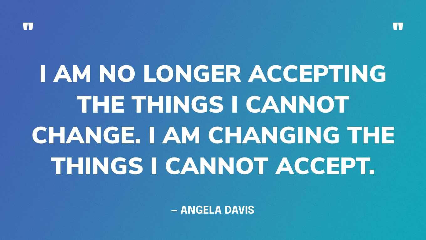 “I am no longer accepting the things I cannot change. I am changing the things I cannot accept.” — Angela Davis
