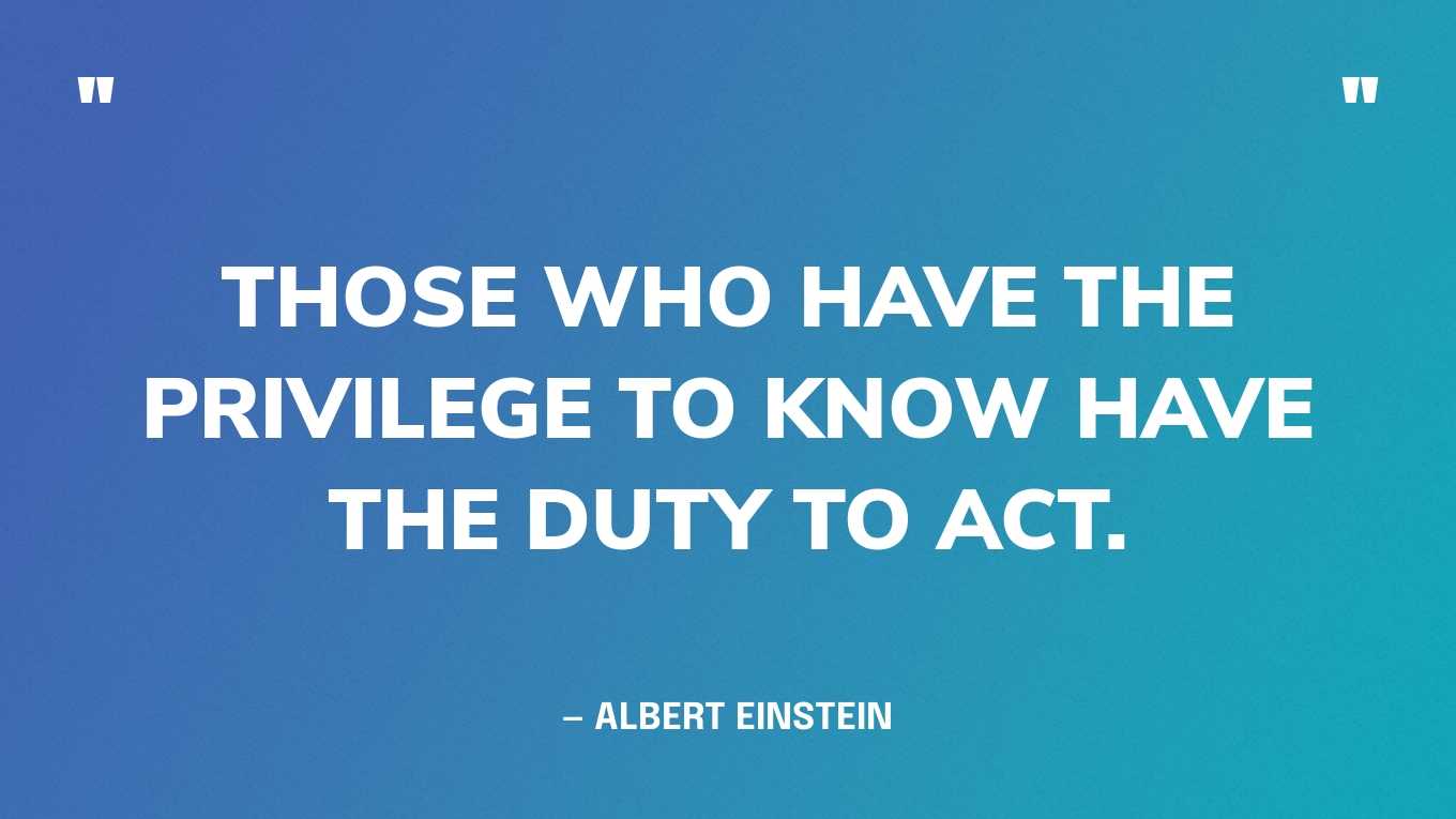 “Those who have the privilege to know have the duty to act.” — Albert Einstein 